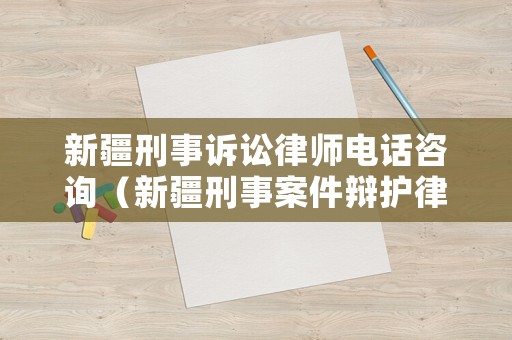 新疆刑事訴訟律師電話咨詢（新疆刑事案件辯護律師）