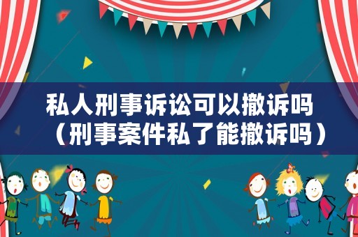 私人刑事訴訟可以撤訴嗎（刑事案件私了能撤訴嗎）