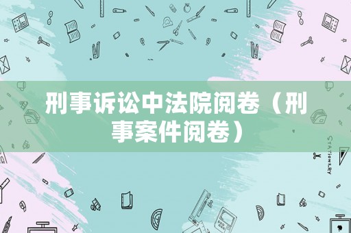 刑事訴訟中法院閱卷（刑事案件閱卷）