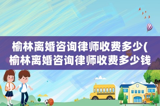 榆林離婚咨詢律師收費多少(榆林離婚咨詢律師收費多少錢)
