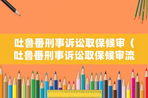 吐魯番刑事訴訟取保候審（吐魯番刑事訴訟取保候審流程）
