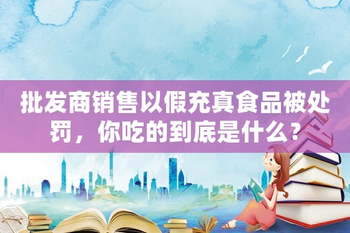 批發(fā)商銷售以假充真食品被處罰，你吃的到底是什么？