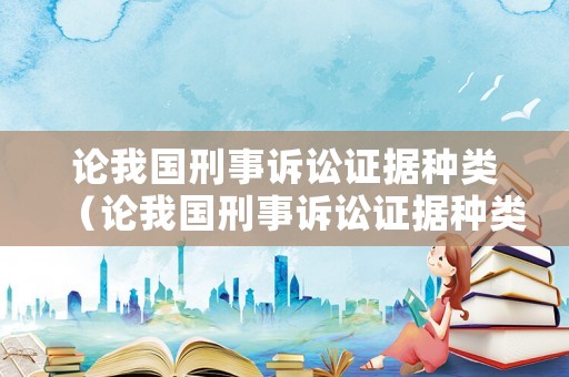 論我國刑事訴訟證據種類（論我國刑事訴訟證據種類有哪些）