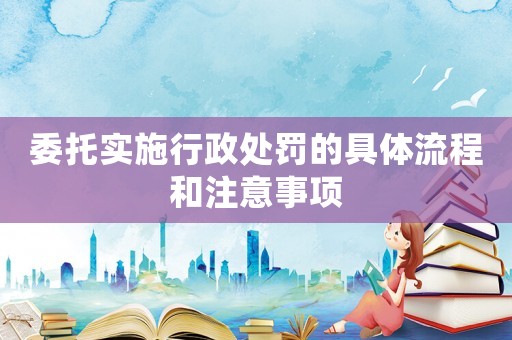 委托實(shí)施行政處罰的具體流程和注意事項(xiàng)