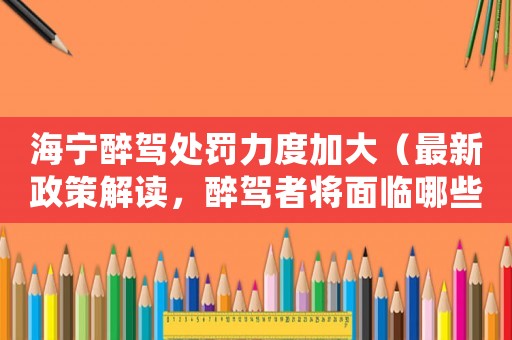 海寧醉駕處罰力度加大（最新政策解讀，醉駕者將面臨哪些懲罰？）