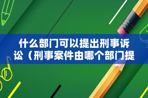什么部門可以提出刑事訴訟（刑事案件由哪個部門提起訴訟）