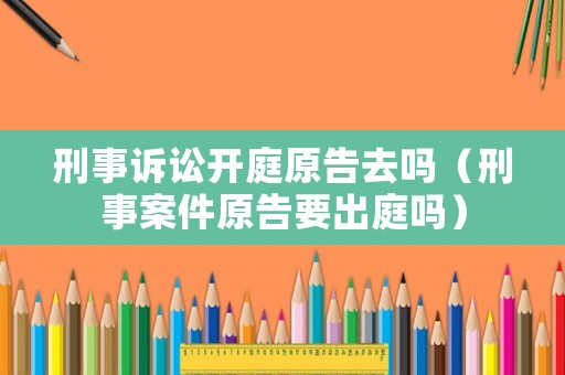 刑事訴訟開庭原告去嗎（刑事案件原告要出庭嗎）