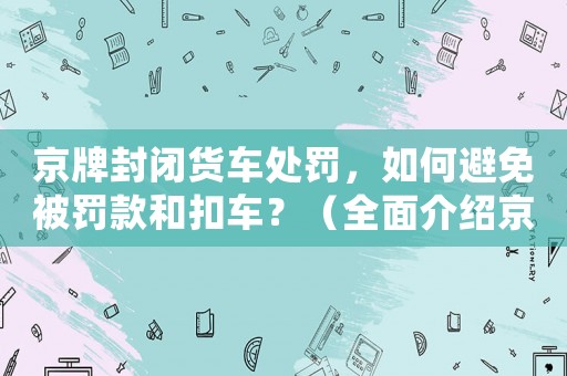 京牌封閉貨車處罰，如何避免被罰款和扣車？（全面介紹京牌封閉貨車管理規(guī)定）