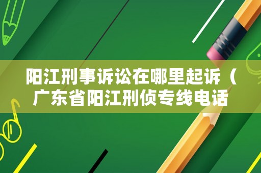 陽江刑事訴訟在哪里起訴（廣東省陽江刑偵專線電話號碼）