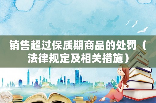 銷售超過保質期商品的處罰（法律規定及相關措施）
