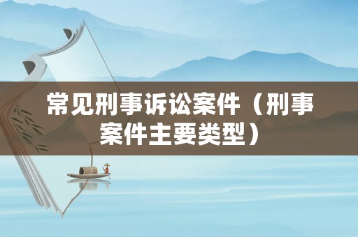 常見刑事訴訟案件（刑事案件主要類型）