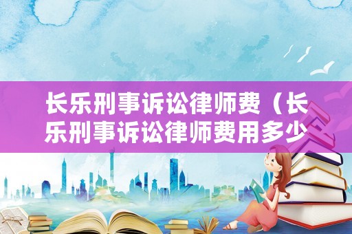 長樂刑事訴訟律師費（長樂刑事訴訟律師費用多少）