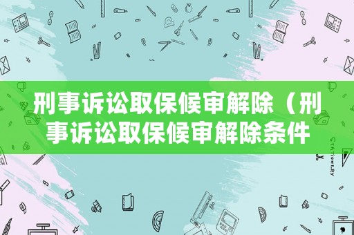刑事訴訟取保候審解除（刑事訴訟取保候審解除條件）