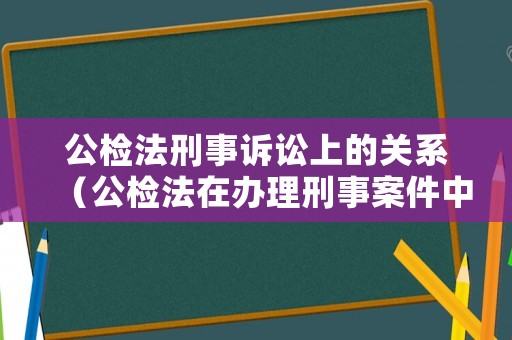 公檢法刑事訴訟上的關系（公檢法在辦理刑事案件中的關系）