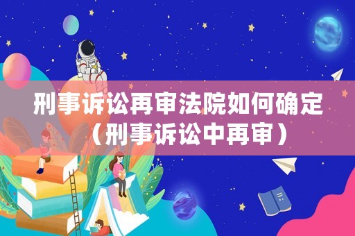 刑事訴訟再審法院如何確定（刑事訴訟中再審）