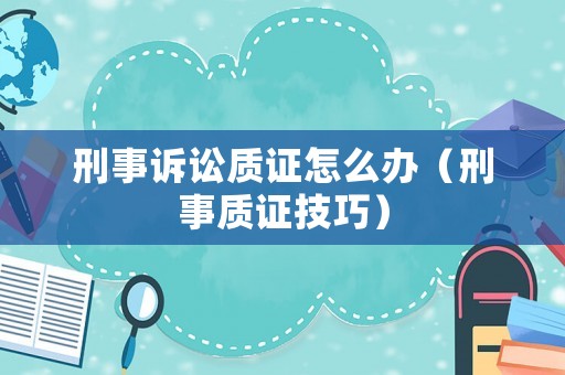刑事訴訟質證怎么辦（刑事質證技巧）