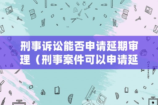 刑事訴訟能否申請延期審理（刑事案件可以申請延期開庭嗎）