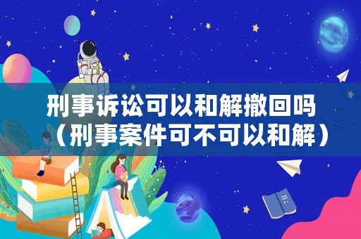 刑事訴訟可以和解撤回嗎（刑事案件可不可以和解）
