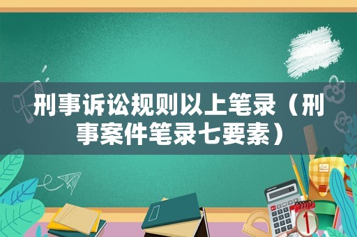 刑事訴訟規(guī)則以上筆錄（刑事案件筆錄七要素）