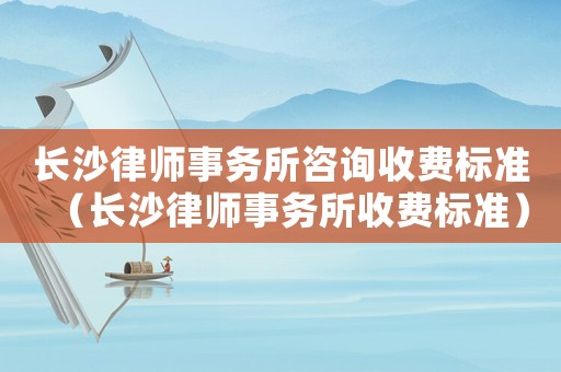 長沙律師事務所咨詢收費標準（長沙律師事務所收費標準）