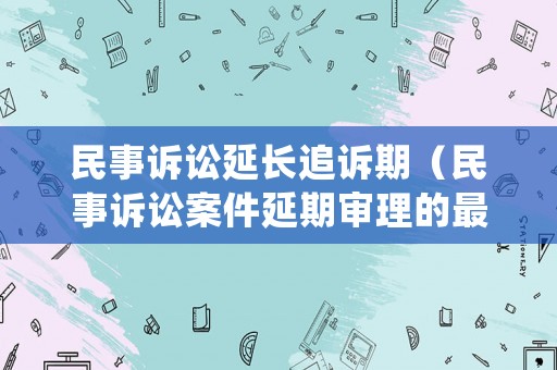 民事訴訟延長追訴期（民事訴訟案件延期審理的最長期限）
