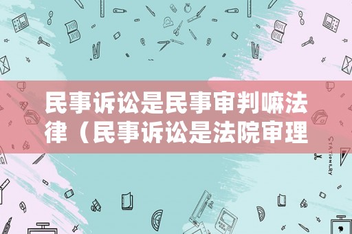 民事訴訟是民事審判嘛法律（民事訴訟是法院審理民事案件的活動）