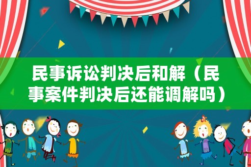 民事訴訟判決后和解（民事案件判決后還能調解嗎）