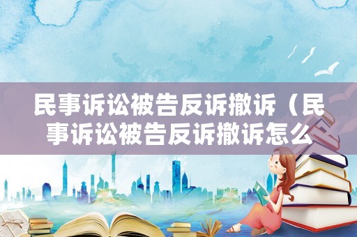 民事訴訟被告反訴撤訴（民事訴訟被告反訴撤訴怎么辦）