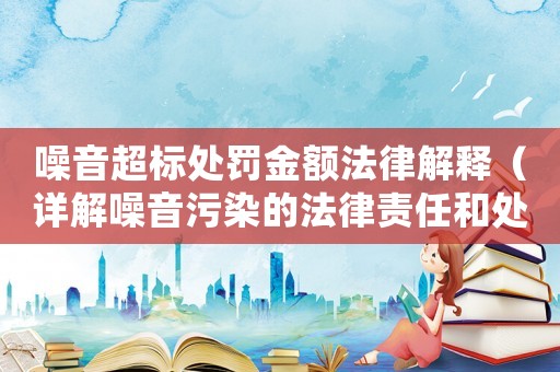 噪音超標處罰金額法律解釋（詳解噪音污染的法律責任和處罰標準）