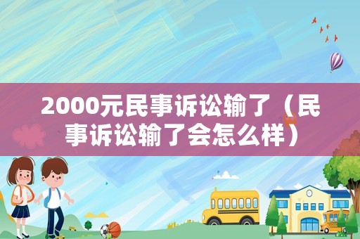 2000元民事訴訟輸了（民事訴訟輸了會怎么樣）