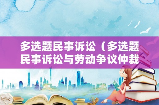多選題民事訴訟（多選題民事訴訟與勞動(dòng)爭(zhēng)議仲裁制度的對(duì)接主要體現(xiàn)在）
