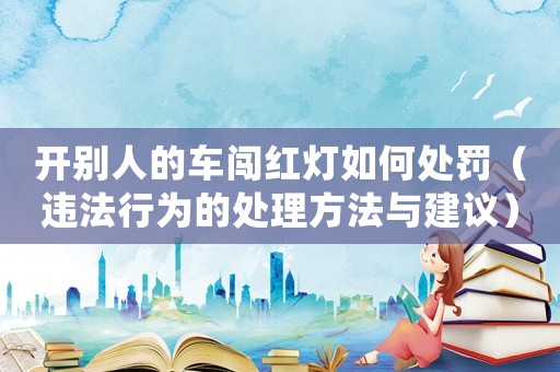 開別人的車闖紅燈如何處罰（違法行為的處理方法與建議）