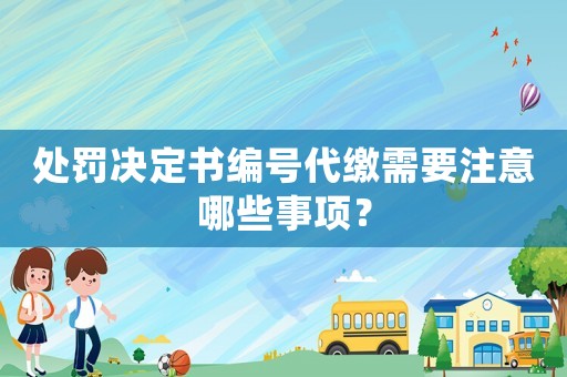 處罰決定書編號代繳需要注意哪些事項？