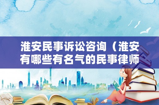 淮安民事訴訟咨詢（淮安有哪些有名氣的民事律師）