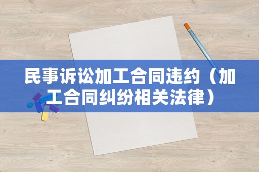民事訴訟加工合同違約（加工合同糾紛相關(guān)法律）