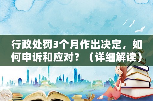 行政處罰3個(gè)月作出決定，如何申訴和應(yīng)對？（詳細(xì)解讀）