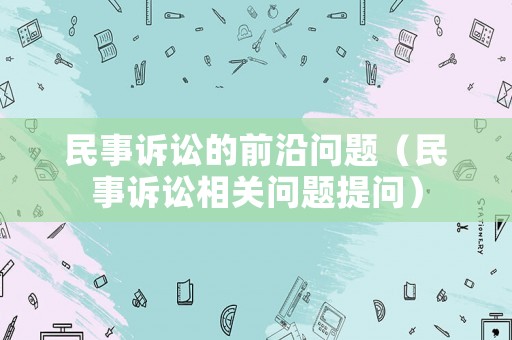 民事訴訟的前沿問題（民事訴訟相關(guān)問題提問）