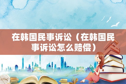 在韓國民事訴訟（在韓國民事訴訟怎么賠償）