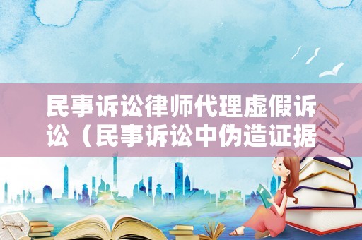 民事訴訟律師代理虛假訴訟（民事訴訟中偽造證據(jù)虛假訴訟的法律責(zé)任）