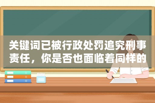 關鍵詞已被行政處罰追究刑事責任，你是否也面臨著同樣的風險？