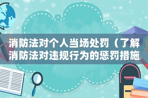消防法對個人當場處罰（了解消防法對違規行為的懲罰措施）