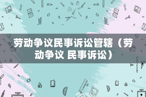 勞動爭議民事訴訟管轄（勞動爭議 民事訴訟）