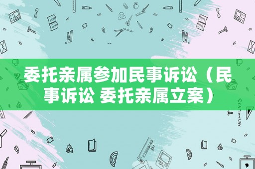 委托親屬參加民事訴訟（民事訴訟 委托親屬立案）