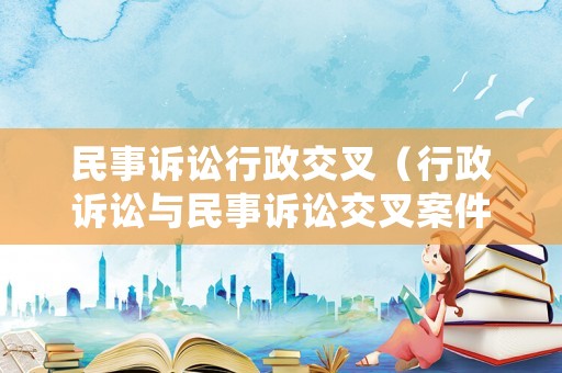 民事訴訟行政交叉（行政訴訟與民事訴訟交叉案件審理問(wèn)題研究）