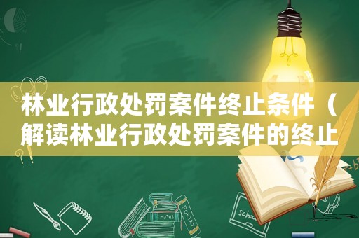 林業行政處罰案件終止條件（解讀林業行政處罰案件的終止條件）
