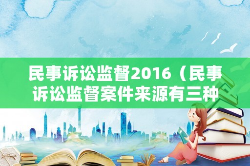 民事訴訟監督2016（民事訴訟監督案件來源有三種,分別是）