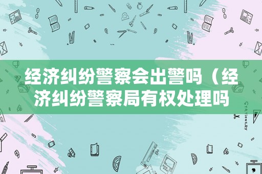 經(jīng)濟(jì)糾紛警察會出警嗎（經(jīng)濟(jì)糾紛警察局有權(quán)處理嗎?）