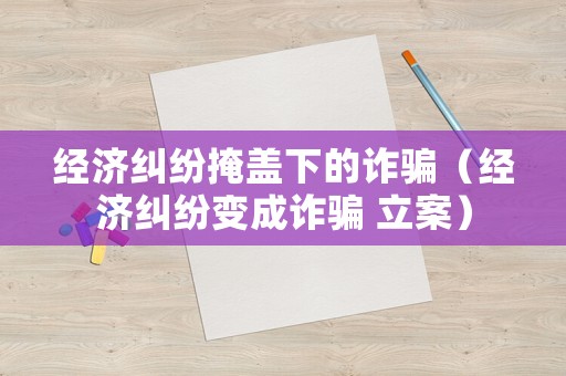 經濟糾紛掩蓋下的詐騙（經濟糾紛變成詐騙 立案）