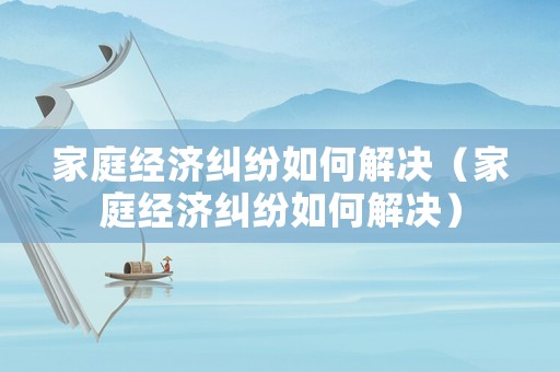 家庭經濟糾紛如何解決（家庭經濟糾紛如何解決）