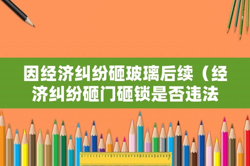 因經濟糾紛砸玻璃后續（經濟糾紛砸門砸鎖是否違法）